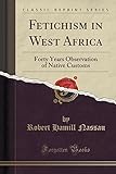 Fetichism In West Africa: Forty Years Observation Of Native Customs (Classic Reprint)