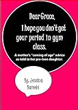 Dear Grace, I Hope You Don't Get Your Period In Gym Class.: A Mother's "Coming Of Age" Advice As Told To Her Preteen Daughter.