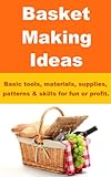 Basket Making Ideas - Basic Tools, Materials, Supplies, Patterns & Skills For Fun Or Profit.